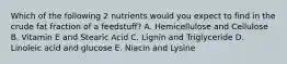 Which of the following 2 nutrients would you expect to find in the crude fat fraction of a feedstuff? A. Hemicellulose and Cellulose B. Vitamin E and Stearic Acid C. Lignin and Triglyceride D. Linoleic acid and glucose E. Niacin and Lysine