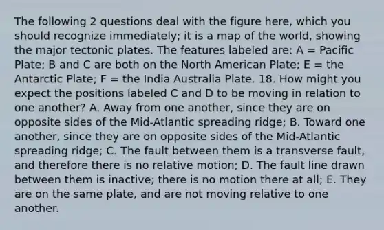 The following 2 questions deal with the figure here, which you should recognize immediately; it is a map of the world, showing the major tectonic plates. The features labeled are: A = Pacific Plate; B and C are both on the North American Plate; E = the Antarctic Plate; F = the India Australia Plate. 18. How might you expect the positions labeled C and D to be moving in relation to one another? A. Away from one another, since they are on opposite sides of the Mid-Atlantic spreading ridge; B. Toward one another, since they are on opposite sides of the Mid-Atlantic spreading ridge; C. The fault between them is a transverse fault, and therefore there is no relative motion; D. The fault line drawn between them is inactive; there is no motion there at all; E. They are on the same plate, and are not moving relative to one another.