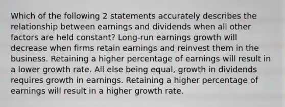 Which of the following 2 statements accurately describes the relationship between earnings and dividends when all other factors are held constant? Long-run earnings growth will decrease when firms retain earnings and reinvest them in the business. Retaining a higher percentage of earnings will result in a lower <a href='https://www.questionai.com/knowledge/kNnhZBQUgC-growth-rate' class='anchor-knowledge'>growth rate</a>. All else being equal, growth in dividends requires growth in earnings. Retaining a higher percentage of earnings will result in a higher growth rate.