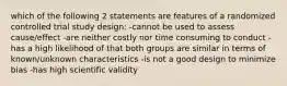 which of the following 2 statements are features of a randomized controlled trial study design: -cannot be used to assess cause/effect -are neither costly nor time consuming to conduct -has a high likelihood of that both groups are similar in terms of known/unknown characteristics -is not a good design to minimize bias -has high scientific validity