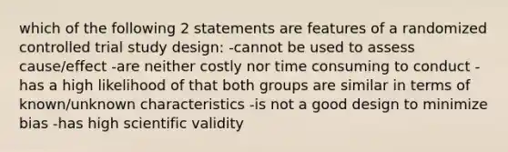 which of the following 2 statements are features of a randomized controlled trial study design: -cannot be used to assess cause/effect -are neither costly nor time consuming to conduct -has a high likelihood of that both groups are similar in terms of known/unknown characteristics -is not a good design to minimize bias -has high scientific validity