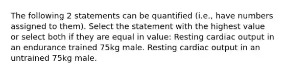 The following 2 statements can be quantified (i.e., have numbers assigned to them). Select the statement with the highest value or select both if they are equal in value: Resting <a href='https://www.questionai.com/knowledge/kyxUJGvw35-cardiac-output' class='anchor-knowledge'>cardiac output</a> in an endurance trained 75kg male. Resting cardiac output in an untrained 75kg male.