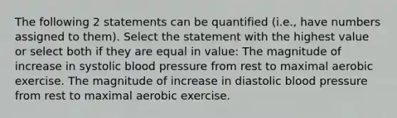 The following 2 statements can be quantified (i.e., have numbers assigned to them). Select the statement with the highest value or select both if they are equal in value: The magnitude of increase in systolic blood pressure from rest to maximal aerobic exercise. The magnitude of increase in diastolic blood pressure from rest to maximal aerobic exercise.