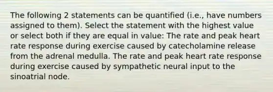 The following 2 statements can be quantified (i.e., have numbers assigned to them). Select the statement with the highest value or select both if they are equal in value: The rate and peak heart rate response during exercise caused by catecholamine release from the adrenal medulla. The rate and peak heart rate response during exercise caused by sympathetic neural input to the sinoatrial node.