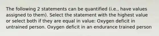 The following 2 statements can be quantified (i.e., have values assigned to them). Select the statement with the highest value or select both if they are equal in value: Oxygen deficit in untrained person. Oxygen deficit in an endurance trained person