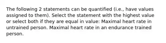 The following 2 statements can be quantified (i.e., have values assigned to them). Select the statement with the highest value or select both if they are equal in value: Maximal heart rate in untrained person. Maximal heart rate in an endurance trained person.