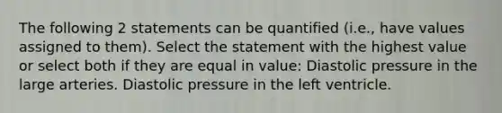 The following 2 statements can be quantified (i.e., have values assigned to them). Select the statement with the highest value or select both if they are equal in value: Diastolic pressure in the large arteries. Diastolic pressure in the left ventricle.