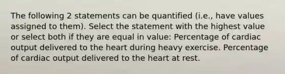 The following 2 statements can be quantified (i.e., have values assigned to them). Select the statement with the highest value or select both if they are equal in value: Percentage of cardiac output delivered to the heart during heavy exercise. Percentage of cardiac output delivered to the heart at rest.