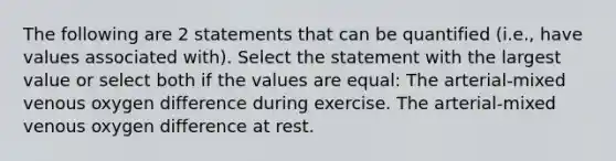 The following are 2 statements that can be quantified (i.e., have values associated with). Select the statement with the largest value or select both if the values are equal: The arterial-mixed venous oxygen difference during exercise. The arterial-mixed venous oxygen difference at rest.