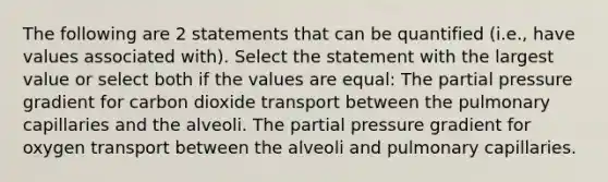 The following are 2 statements that can be quantified (i.e., have values associated with). Select the statement with the largest value or select both if the values are equal: The partial pressure gradient for carbon dioxide transport between the pulmonary capillaries and the alveoli. The partial pressure gradient for oxygen transport between the alveoli and pulmonary capillaries.