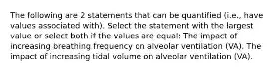 The following are 2 statements that can be quantified (i.e., have values associated with). Select the statement with the largest value or select both if the values are equal: The impact of increasing breathing frequency on alveolar ventilation (VA). The impact of increasing tidal volume on alveolar ventilation (VA).