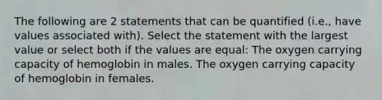 The following are 2 statements that can be quantified (i.e., have values associated with). Select the statement with the largest value or select both if the values are equal: The oxygen carrying capacity of hemoglobin in males. The oxygen carrying capacity of hemoglobin in females.