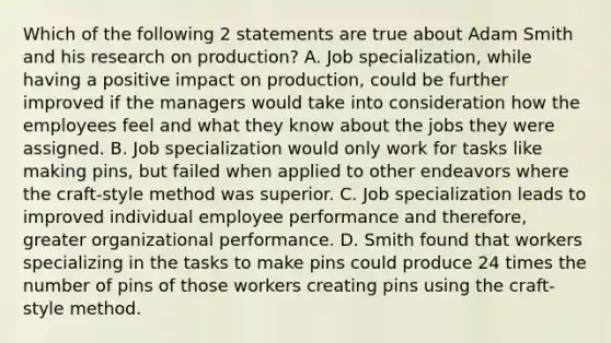 Which of the following 2 statements are true about Adam Smith and his research on production? A. Job specialization, while having a positive impact on production, could be further improved if the managers would take into consideration how the employees feel and what they know about the jobs they were assigned. B. Job specialization would only work for tasks like making pins, but failed when applied to other endeavors where the craft-style method was superior. C. Job specialization leads to improved individual employee performance and therefore, greater organizational performance. D. Smith found that workers specializing in the tasks to make pins could produce 24 times the number of pins of those workers creating pins using the craft-style method.