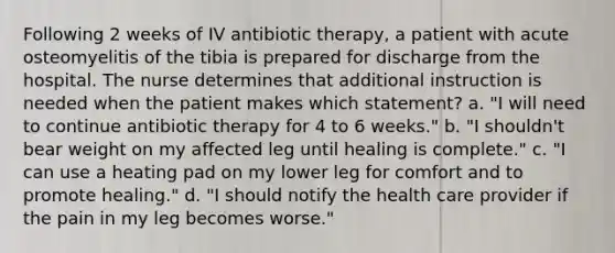 Following 2 weeks of IV antibiotic therapy, a patient with acute osteomyelitis of the tibia is prepared for discharge from the hospital. The nurse determines that additional instruction is needed when the patient makes which statement? a. "I will need to continue antibiotic therapy for 4 to 6 weeks." b. "I shouldn't bear weight on my affected leg until healing is complete." c. "I can use a heating pad on my lower leg for comfort and to promote healing." d. "I should notify the health care provider if the pain in my leg becomes worse."