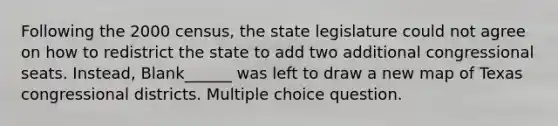 Following the 2000 census, the state legislature could not agree on how to redistrict the state to add two additional congressional seats. Instead, Blank______ was left to draw a new map of Texas congressional districts. Multiple choice question.