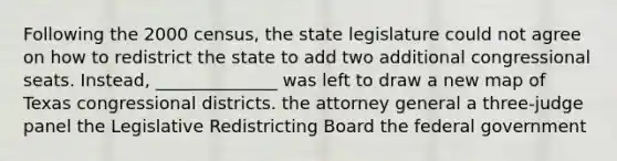 Following the 2000 census, the state legislature could not agree on how to redistrict the state to add two additional congressional seats. Instead, ______________ was left to draw a new map of Texas congressional districts. the attorney general a three-judge panel the Legislative Redistricting Board the federal government