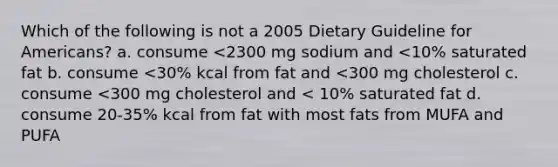 Which of the following is not a 2005 Dietary Guideline for Americans? a. consume <2300 mg sodium and <10% saturated fat b. consume <30% kcal from fat and <300 mg cholesterol c. consume <300 mg cholesterol and < 10% saturated fat d. consume 20-35% kcal from fat with most fats from MUFA and PUFA