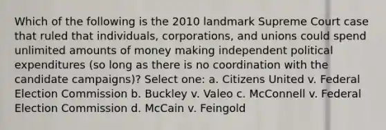 Which of the following is the 2010 landmark Supreme Court case that ruled that individuals, corporations, and unions could spend unlimited amounts of money making independent political expenditures (so long as there is no coordination with the candidate campaigns)? Select one: a. Citizens United v. Federal Election Commission b. Buckley v. Valeo c. McConnell v. Federal Election Commission d. McCain v. Feingold