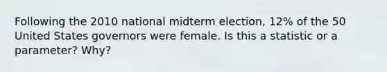 Following the 2010 national midterm election, 12% of the 50 United States governors were female. Is this a statistic or a parameter? Why?