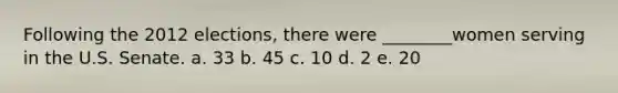 Following the 2012 elections, there were ________women serving in the U.S. Senate. a. 33 b. 45 c. 10 d. 2 e. 20