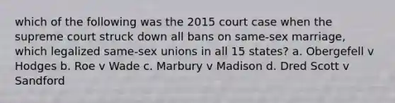 which of the following was the 2015 court case when the supreme court struck down all bans on same-sex marriage, which legalized same-sex unions in all 15 states? a. Obergefell v Hodges b. Roe v Wade c. Marbury v Madison d. Dred Scott v Sandford