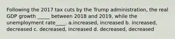 Following the 2017 tax cuts by the Trump administration, the real GDP growth _____ between 2018 and 2019, while the unemployment rate____. a.increased, increased b. increased, decreased c. decreased, increased d. decreased, decreased