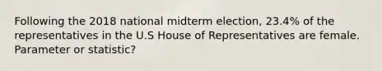 Following the 2018 national midterm election, 23.4% of the representatives in the U.S House of Representatives are female. Parameter or statistic?