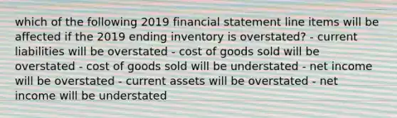 which of the following 2019 financial statement line items will be affected if the 2019 ending inventory is overstated? - current liabilities will be overstated - cost of goods sold will be overstated - cost of goods sold will be understated - net income will be overstated - current assets will be overstated - net income will be understated