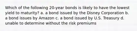 Which of the following 20-year bonds is likely to have the lowest yield to maturity? a. a bond issued by the Disney Corporation b. a bond issues by Amazon c. a bond issued by U.S. Treasury d. unable to determine without the risk premiums