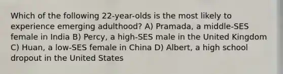 Which of the following 22-year-olds is the most likely to experience emerging adulthood? A) Pramada, a middle-SES female in India B) Percy, a high-SES male in the United Kingdom C) Huan, a low-SES female in China D) Albert, a high school dropout in the United States