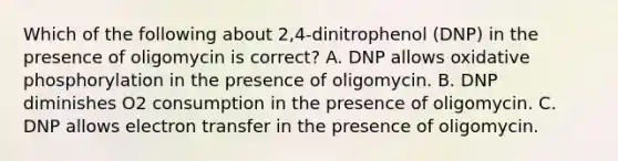 Which of the following about 2,4-dinitrophenol (DNP) in the presence of oligomycin is correct? A. DNP allows <a href='https://www.questionai.com/knowledge/kFazUb9IwO-oxidative-phosphorylation' class='anchor-knowledge'>oxidative phosphorylation</a> in the presence of oligomycin. B. DNP diminishes O2 consumption in the presence of oligomycin. C. DNP allows electron transfer in the presence of oligomycin.