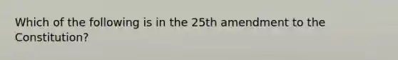 Which of the following is in the 25th amendment to the Constitution?