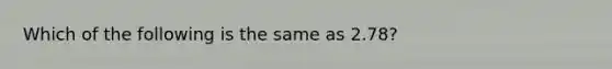 Which of the following is the same as 2.78?