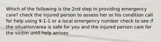 Which of the following is the 2nd step in providing emergency care? check the injured person to assess her or his condition call for help using 9-1-1 or a local emergency number check to see if the situation/area is safe for you and the injured person care for the victim until help arrives