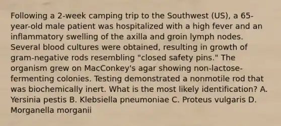 Following a 2-week camping trip to the Southwest (US), a 65-year-old male patient was hospitalized with a high fever and an inflammatory swelling of the axilla and groin lymph nodes. Several blood cultures were obtained, resulting in growth of gram-negative rods resembling "closed safety pins." The organism grew on MacConkey's agar showing non-lactose-fermenting colonies. Testing demonstrated a nonmotile rod that was biochemically inert. What is the most likely identification? A. Yersinia pestis B. Klebsiella pneumoniae C. Proteus vulgaris D. Morganella morganii