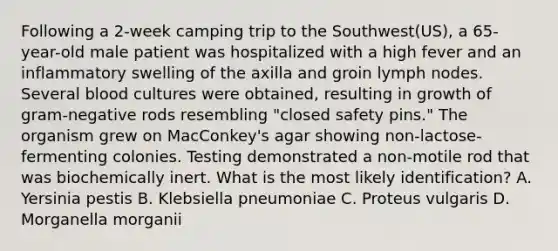 Following a 2-week camping trip to the Southwest(US), a 65-year-old male patient was hospitalized with a high fever and an inflammatory swelling of the axilla and groin lymph nodes. Several blood cultures were obtained, resulting in growth of gram-negative rods resembling "closed safety pins." The organism grew on MacConkey's agar showing non-lactose-fermenting colonies. Testing demonstrated a non-motile rod that was biochemically inert. What is the most likely identification? A. Yersinia pestis B. Klebsiella pneumoniae C. Proteus vulgaris D. Morganella morganii