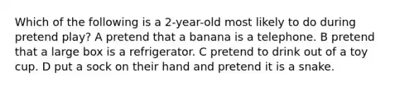 Which of the following is a 2-year-old most likely to do during pretend play? A pretend that a banana is a telephone. B pretend that a large box is a refrigerator. C pretend to drink out of a toy cup. D put a sock on their hand and pretend it is a snake.