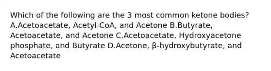 Which of the following are the 3 most common ketone bodies? A.Acetoacetate, Acetyl-CoA, and Acetone B.Butyrate, Acetoacetate, and Acetone C.Acetoacetate, Hydroxyacetone phosphate, and Butyrate D.Acetone, β-hydroxybutyrate, and Acetoacetate