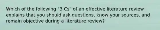 Which of the following "3 Cs" of an effective literature review explains that you should ask questions, know your sources, and remain objective during a literature review?