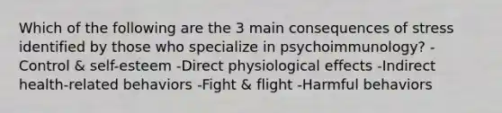 Which of the following are the 3 main consequences of stress identified by those who specialize in psychoimmunology? -Control & self-esteem -Direct physiological effects -Indirect health-related behaviors -Fight & flight -Harmful behaviors