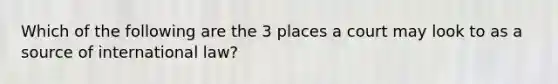 Which of the following are the 3 places a court may look to as a source of international law?