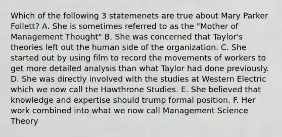 Which of the following 3 statemenets are true about Mary Parker Follett? A. She is sometimes referred to as the "Mother of Management Thought" B. She was concerned that Taylor's theories left out the human side of the organization. C. She started out by using film to record the movements of workers to get more detailed analysis than what Taylor had done previously. D. She was directly involved with the studies at Western Electric which we now call the Hawthrone Studies. E. She believed that knowledge and expertise should trump formal position. F. Her work combined into what we now call Management Science Theory