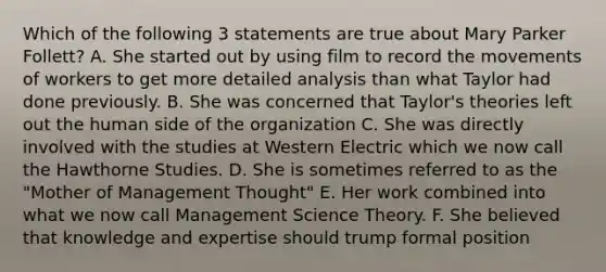 Which of the following 3 statements are true about Mary Parker Follett? A. She started out by using film to record the movements of workers to get more detailed analysis than what Taylor had done previously. B. She was concerned that Taylor's theories left out the human side of the organization C. She was directly involved with the studies at Western Electric which we now call the Hawthorne Studies. D. She is sometimes referred to as the "Mother of Management Thought" E. Her work combined into what we now call Management Science Theory. F. She believed that knowledge and expertise should trump formal position