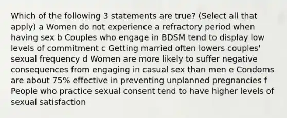 Which of the following 3 statements are true? (Select all that apply) a Women do not experience a refractory period when having sex b Couples who engage in BDSM tend to display low levels of commitment c Getting married often lowers couples' sexual frequency d Women are more likely to suffer negative consequences from engaging in casual sex than men e Condoms are about 75% effective in preventing unplanned pregnancies f People who practice sexual consent tend to have higher levels of sexual satisfaction