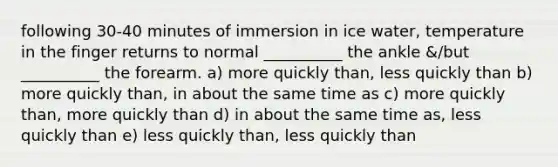 following 30-40 minutes of immersion in ice water, temperature in the finger returns to normal __________ the ankle &/but __________ the forearm. a) more quickly than, less quickly than b) more quickly than, in about the same time as c) more quickly than, more quickly than d) in about the same time as, less quickly than e) less quickly than, less quickly than