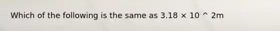 Which of the following is the same as 3.18 × 10 ^ 2m