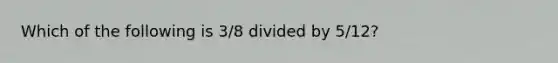 Which of the following is 3/8 divided by 5/12?