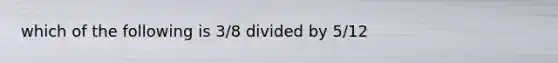 which of the following is 3/8 divided by 5/12