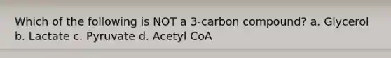 Which of the following is NOT a 3-carbon compound? a. Glycerol b. Lactate c. Pyruvate d. Acetyl CoA