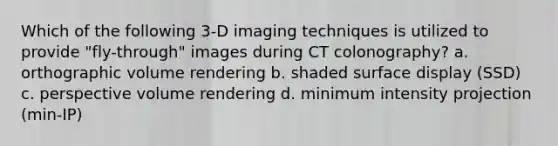 Which of the following 3-D imaging techniques is utilized to provide "fly-through" images during CT colonography? a. orthographic volume rendering b. shaded surface display (SSD) c. perspective volume rendering d. minimum intensity projection (min-IP)